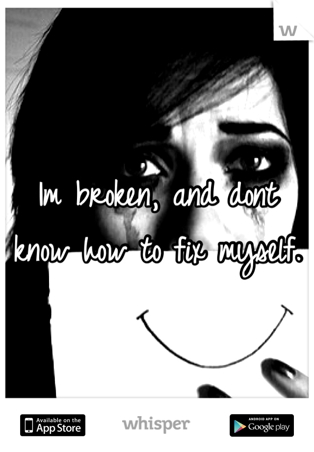 Im broken, and dont know how to fix myself.