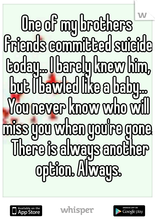 One of my brothers friends committed suicide today... I barely knew him, but I bawled like a baby... You never know who will miss you when you're gone.  There is always another option. Always.