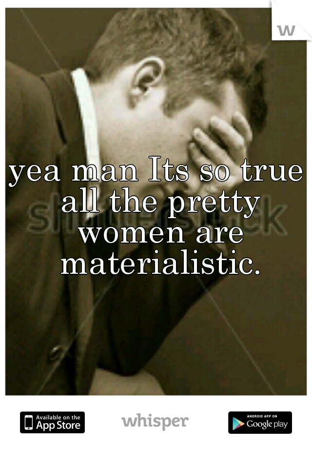 yea man Its so true all the pretty women are materialistic.