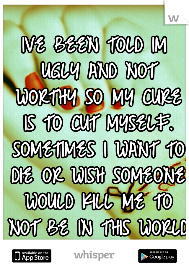 IVE BEEN TOLD IM UGLY AND NOT WORTHY SO MY CURE IS TO CUT MYSELF. SOMETIMES I WANT TO DIE OR WISH SOMEONE WOULD KILL ME TO NOT BE IN THIS WORLD 