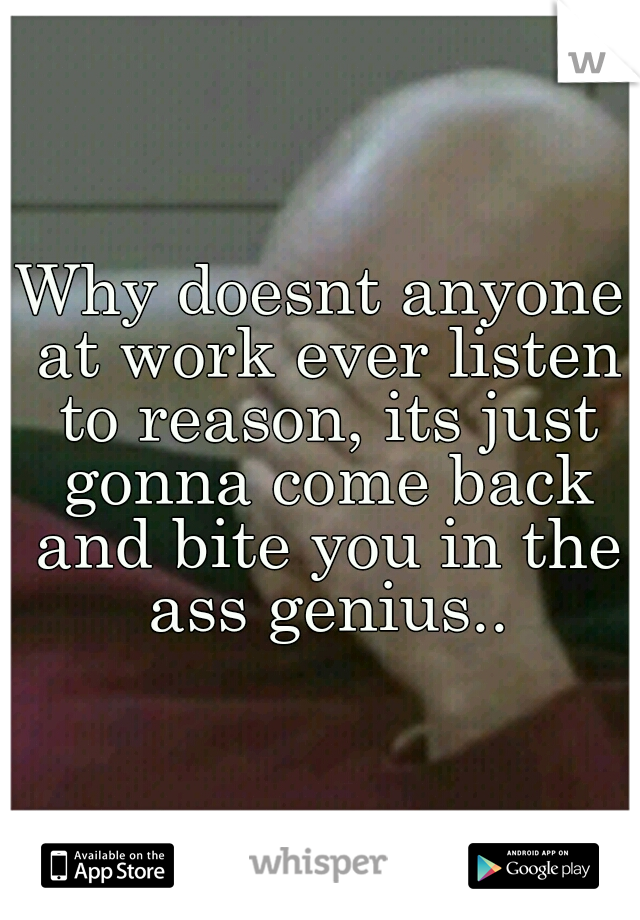 Why doesnt anyone at work ever listen to reason, its just gonna come back and bite you in the ass genius..