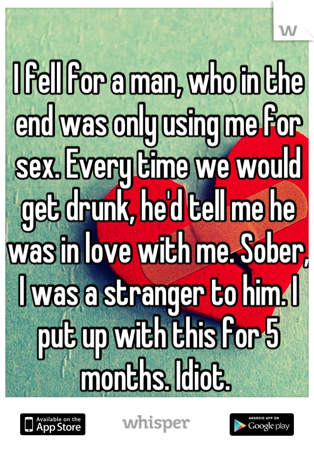 I fell for a man, who in the end was only using me for sex. Every time we would get drunk, he'd tell me he was in love with me. Sober, I was a stranger to him. I put up with this for 5 months. Idiot. 