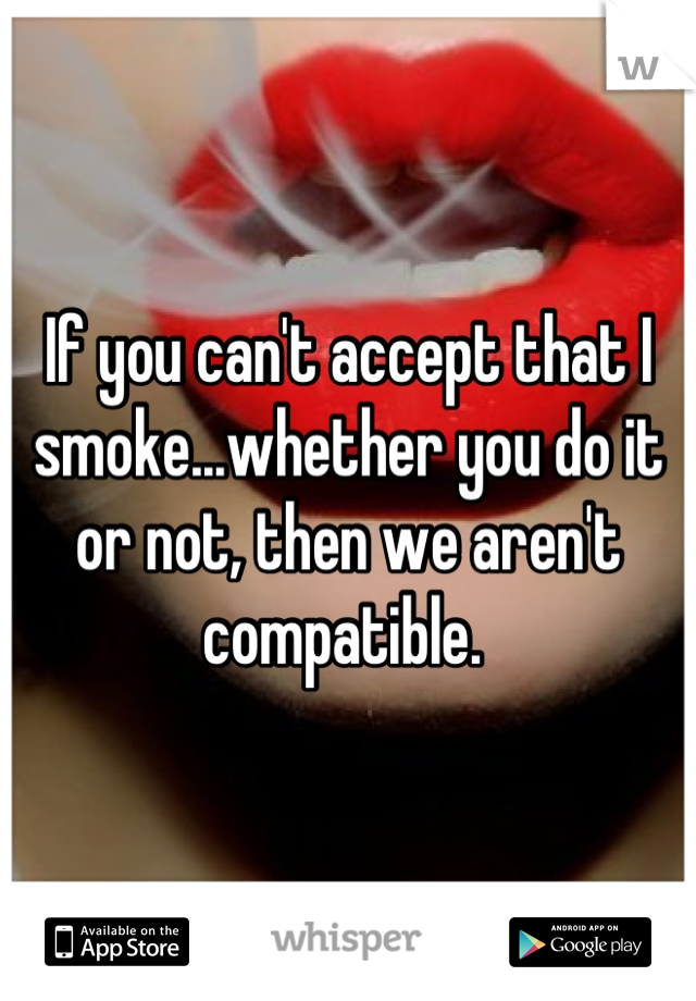 If you can't accept that I smoke...whether you do it or not, then we aren't compatible. 