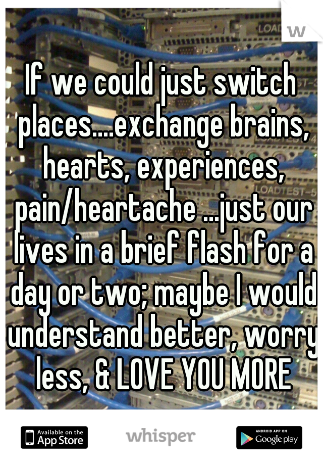 If we could just switch places....exchange brains, hearts, experiences, pain/heartache ...just our lives in a brief flash for a day or two; maybe I would understand better, worry less, & LOVE YOU MORE