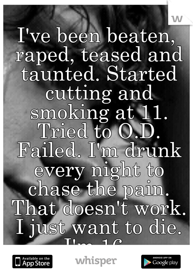 I've been beaten, raped, teased and taunted. Started cutting and smoking at 11. Tried to O.D. Failed. I'm drunk every night to chase the pain. That doesn't work. I just want to die. I'm 16. 