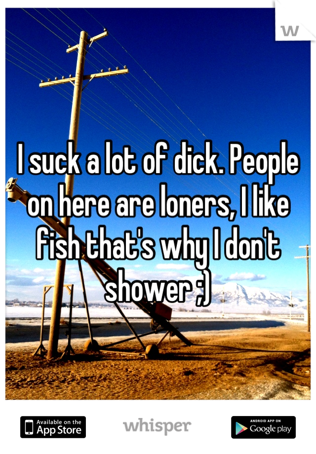 I suck a lot of dick. People on here are loners, I like fish that's why I don't shower ;)