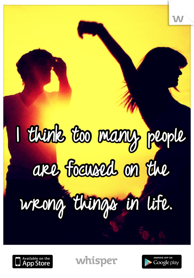 I think too many people are focused on the wrong things in life. 