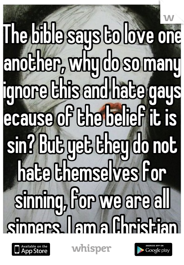 The bible says to love one another, why do so many ignore this and hate gays because of the belief it is a sin? But yet they do not hate themselves for sinning, for we are all sinners. I am a Christian