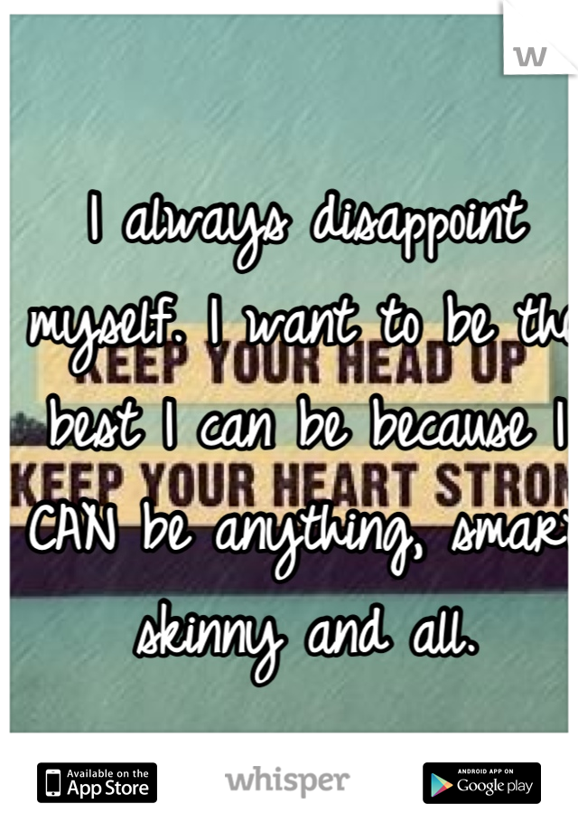 I always disappoint myself. I want to be the best I can be because I CAN be anything, smart skinny and all.