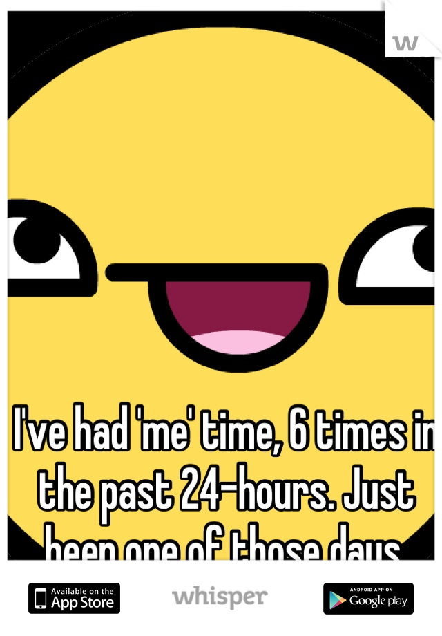 I've had 'me' time, 6 times in the past 24-hours. Just been one of those days.