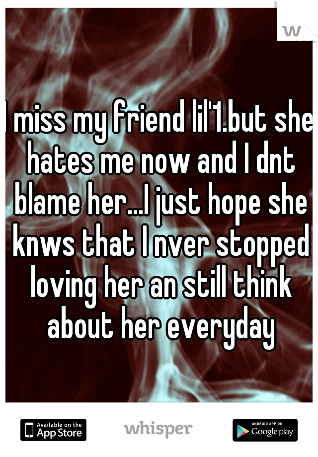 I miss my friend lil'1.but she hates me now and I dnt blame her...I just hope she knws that I nver stopped loving her an still think about her everyday