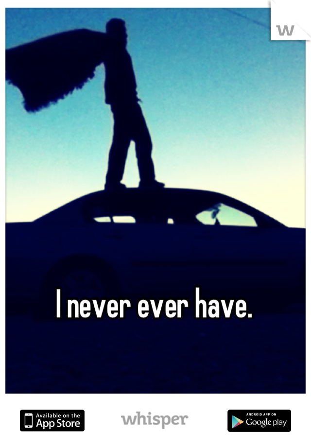 I never ever have.