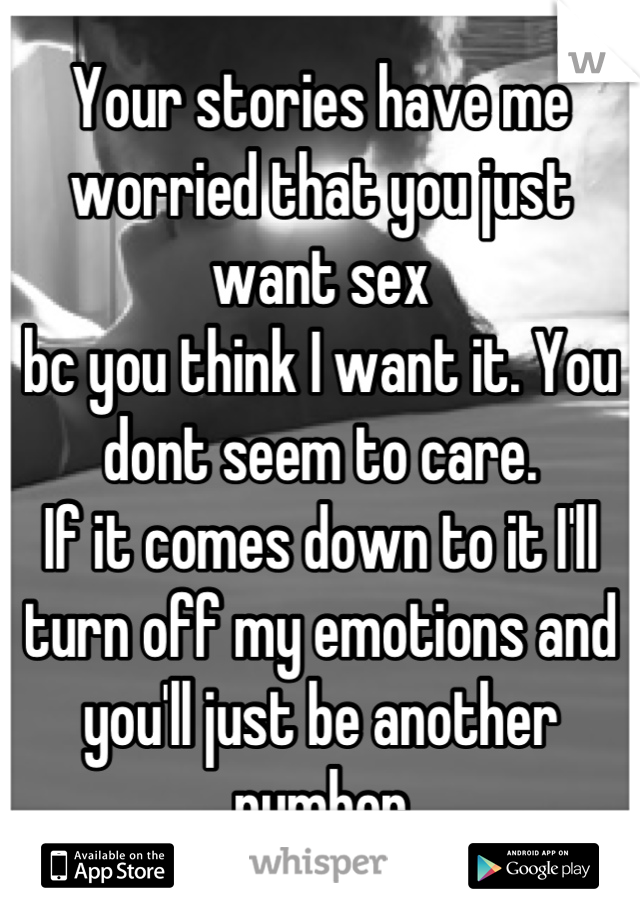 Your stories have me worried that you just want sex 
bc you think I want it. You dont seem to care. 
If it comes down to it I'll turn off my emotions and you'll just be another number