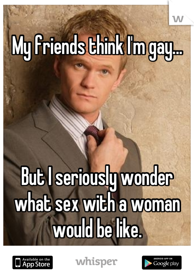 My friends think I'm gay...




But I seriously wonder what sex with a woman would be like.