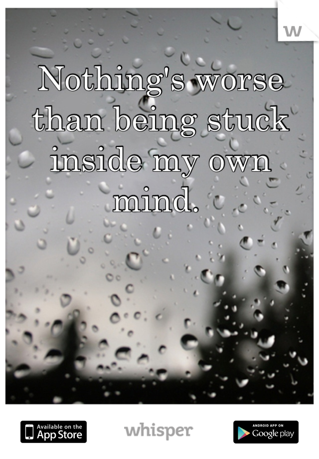 Nothing's worse than being stuck inside my own mind. 