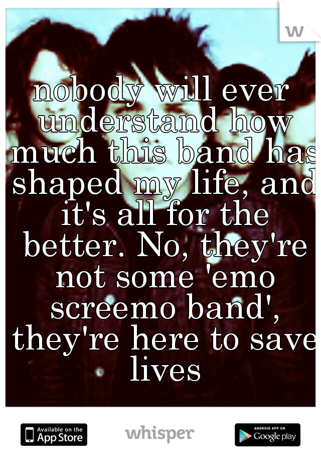 nobody will ever understand how much this band has shaped my life, and it's all for the better. No, they're not some 'emo screemo band', they're here to save lives