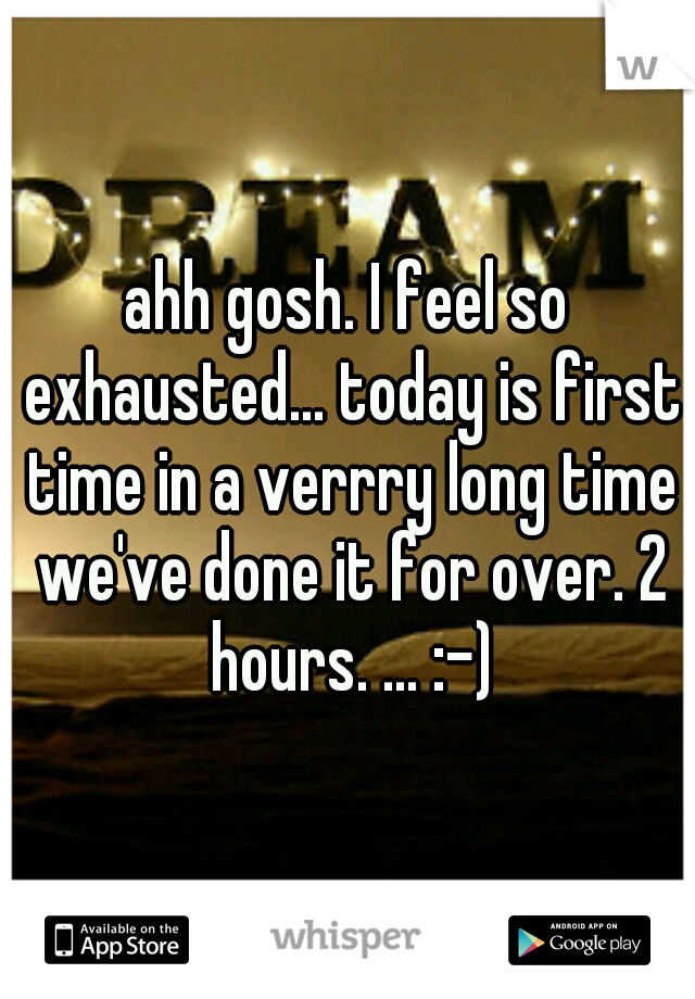 ahh gosh. I feel so exhausted... today is first time in a verrry long time we've done it for over. 2 hours. ... :-)
