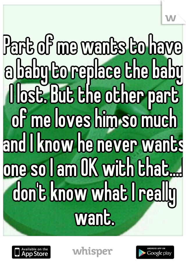 Part of me wants to have a baby to replace the baby I lost. But the other part of me loves him so much and I know he never wants one so I am OK with that....I don't know what I really want.