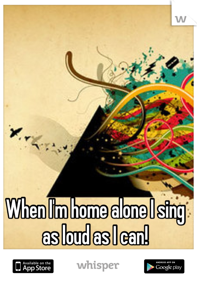 When I'm home alone I sing as loud as I can!
