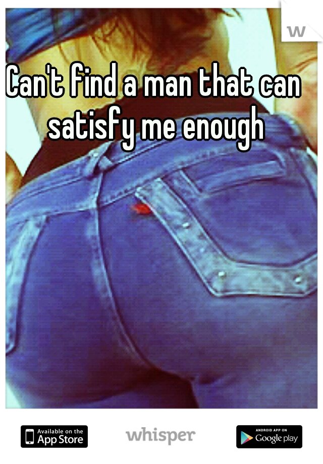Can't find a man that can satisfy me enough
