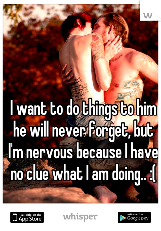 I want to do things to him he will never forget, but I'm nervous because I have no clue what I am doing.. :(