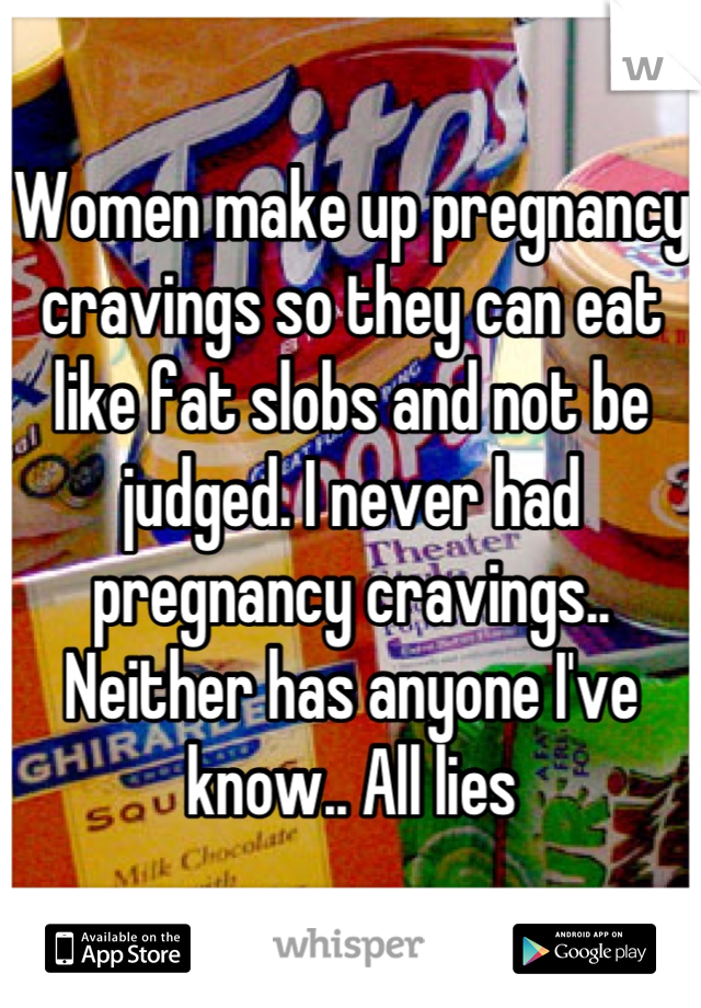 Women make up pregnancy cravings so they can eat like fat slobs and not be judged. I never had pregnancy cravings.. Neither has anyone I've know.. All lies