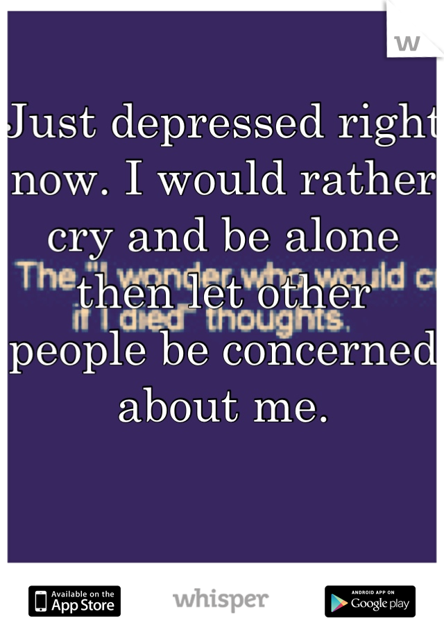 Just depressed right now. I would rather cry and be alone then let other people be concerned about me.