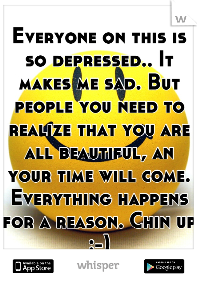 Everyone on this is so depressed.. It makes me sad. But people you need to realize that you are all beautiful, an your time will come. Everything happens for a reason. Chin up :-)