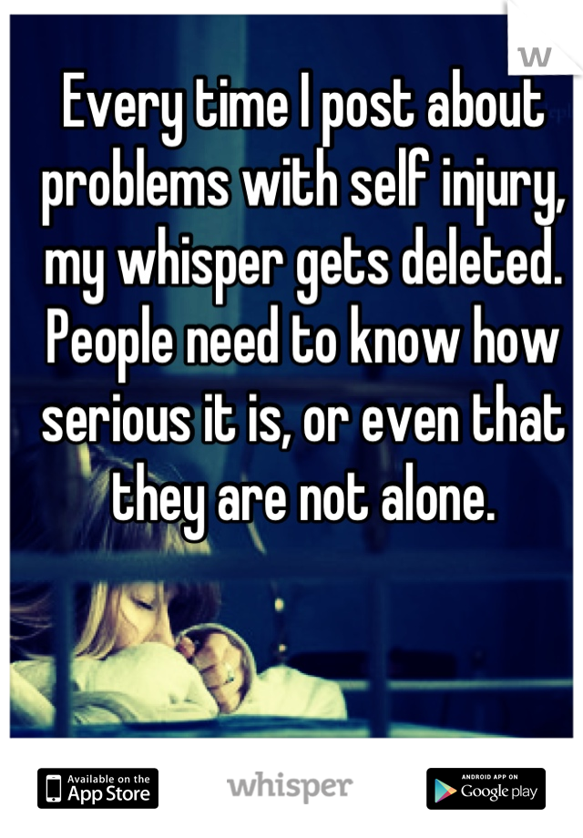 Every time I post about problems with self injury, my whisper gets deleted. People need to know how serious it is, or even that they are not alone.