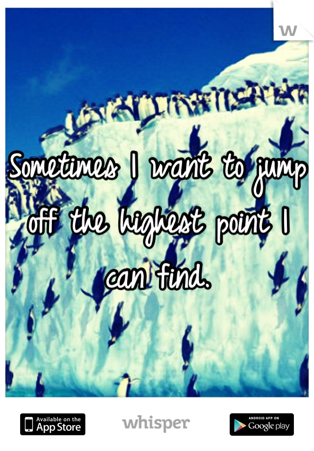 Sometimes I want to jump off the highest point I can find.