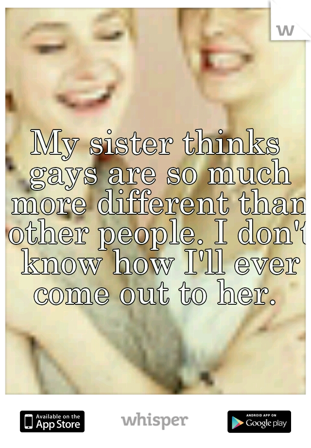 My sister thinks gays are so much more different than other people. I don't know how I'll ever come out to her. 