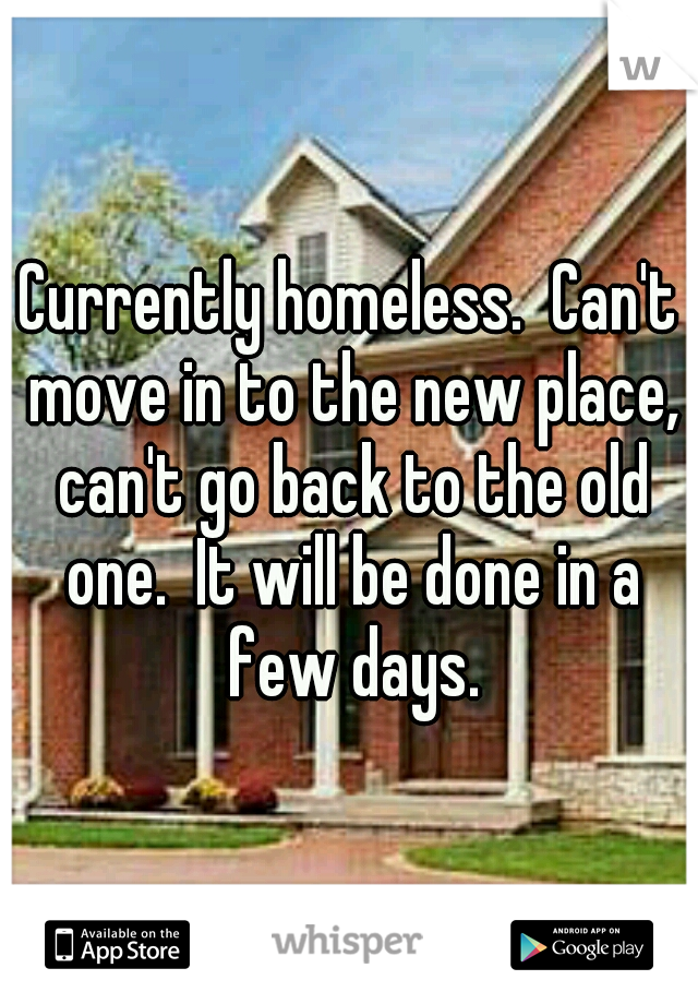 Currently homeless.  Can't move in to the new place, can't go back to the old one.  It will be done in a few days.