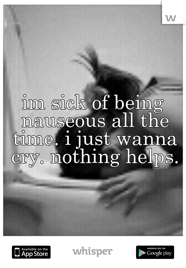 im sick of being nauseous all the time. i just wanna cry. nothing helps.