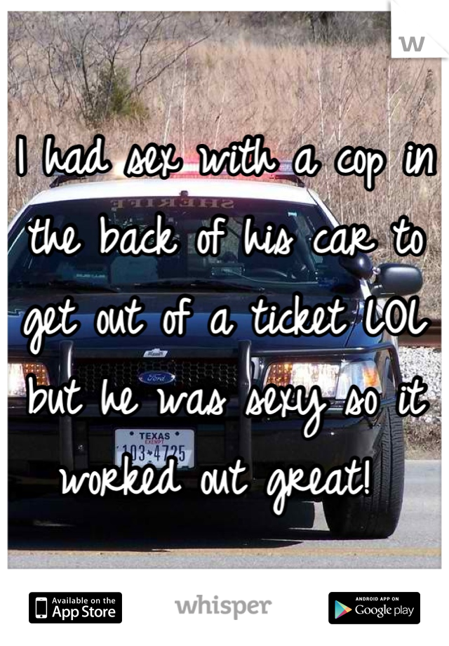 I had sex with a cop in the back of his car to get out of a ticket LOL but he was sexy so it worked out great! 