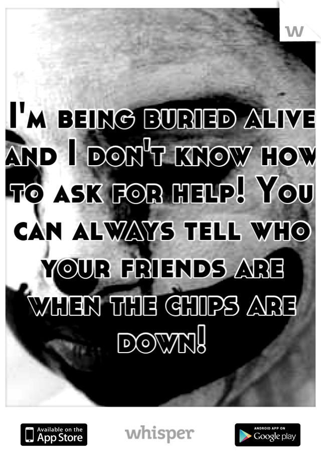 I'm being buried alive and I don't know how to ask for help! You can always tell who your friends are when the chips are down!
