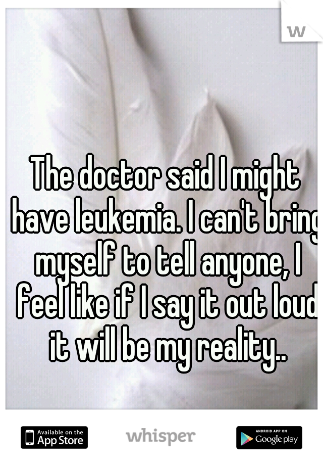 The doctor said I might have leukemia. I can't bring myself to tell anyone, I feel like if I say it out loud it will be my reality..