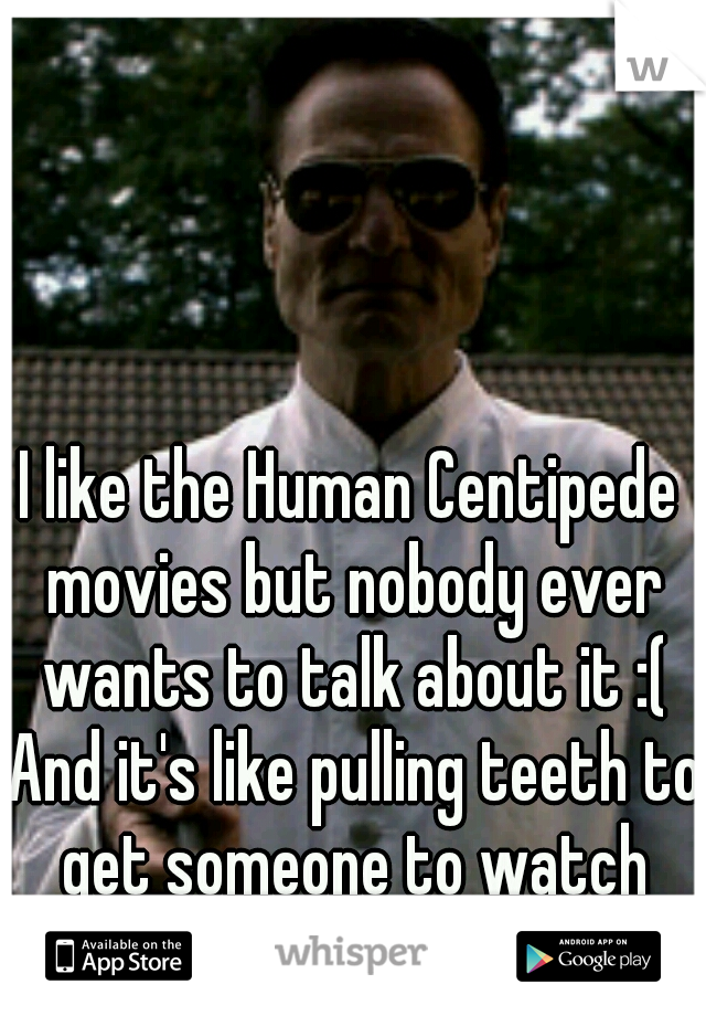 I like the Human Centipede movies but nobody ever wants to talk about it :( And it's like pulling teeth to get someone to watch them.