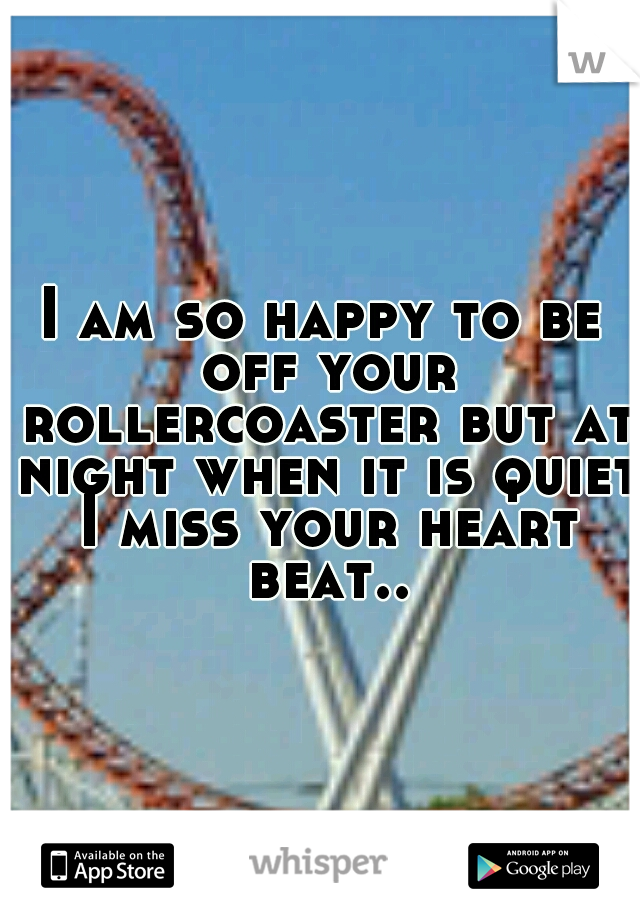 I am so happy to be off your rollercoaster but at night when it is quiet I miss your heart beat..