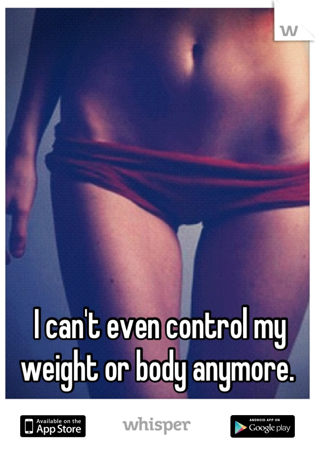 I can't even control my weight or body anymore. 