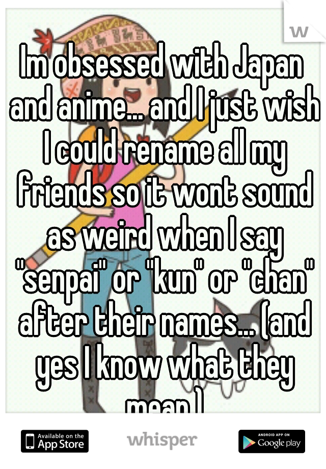 Im obsessed with Japan and anime... and I just wish I could rename all my friends so it wont sound as weird when I say "senpai" or "kun" or "chan" after their names... (and yes I know what they mean.)