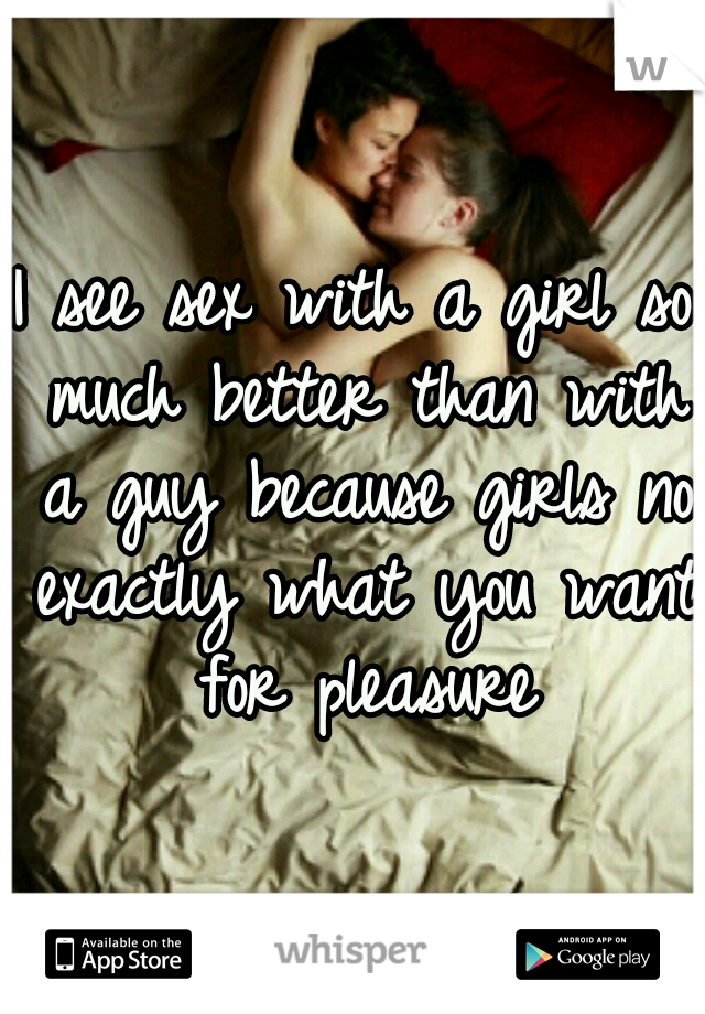 I see sex with a girl so much better than with a guy because girls no exactly what you want for pleasure