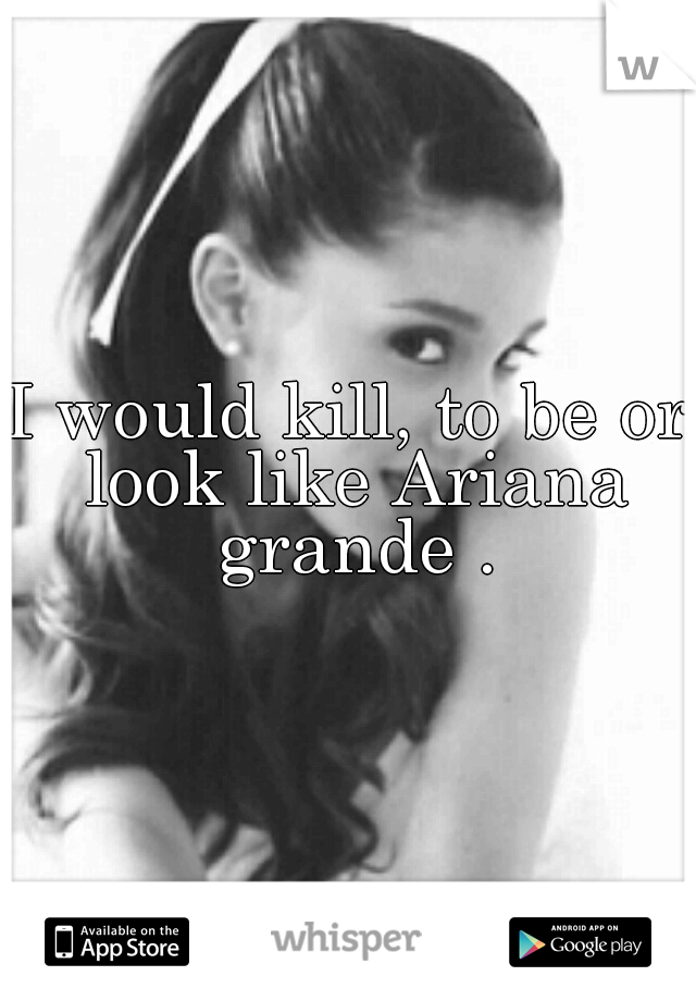 I would kill, to be or look like Ariana grande .