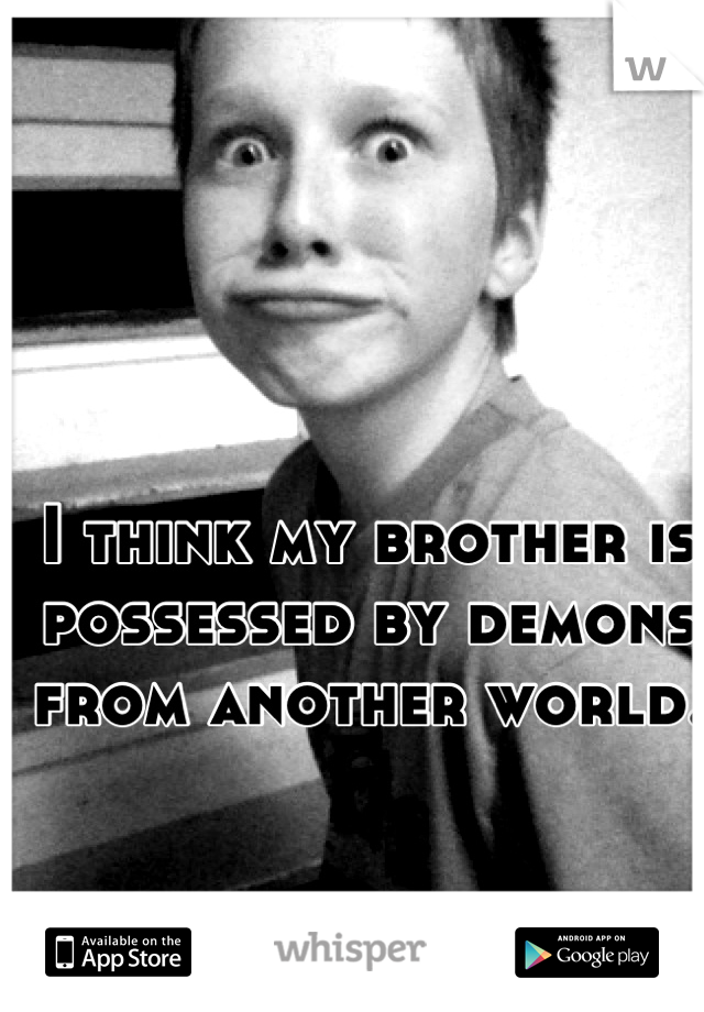I think my brother is possessed by demons from another world.  
