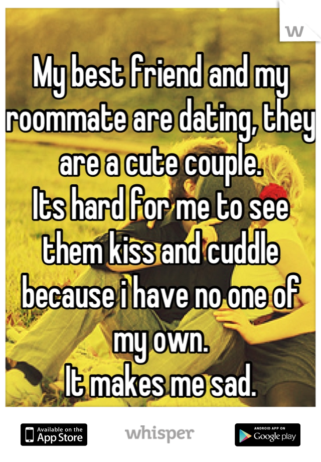 My best friend and my roommate are dating, they are a cute couple. 
Its hard for me to see them kiss and cuddle because i have no one of my own.
It makes me sad.