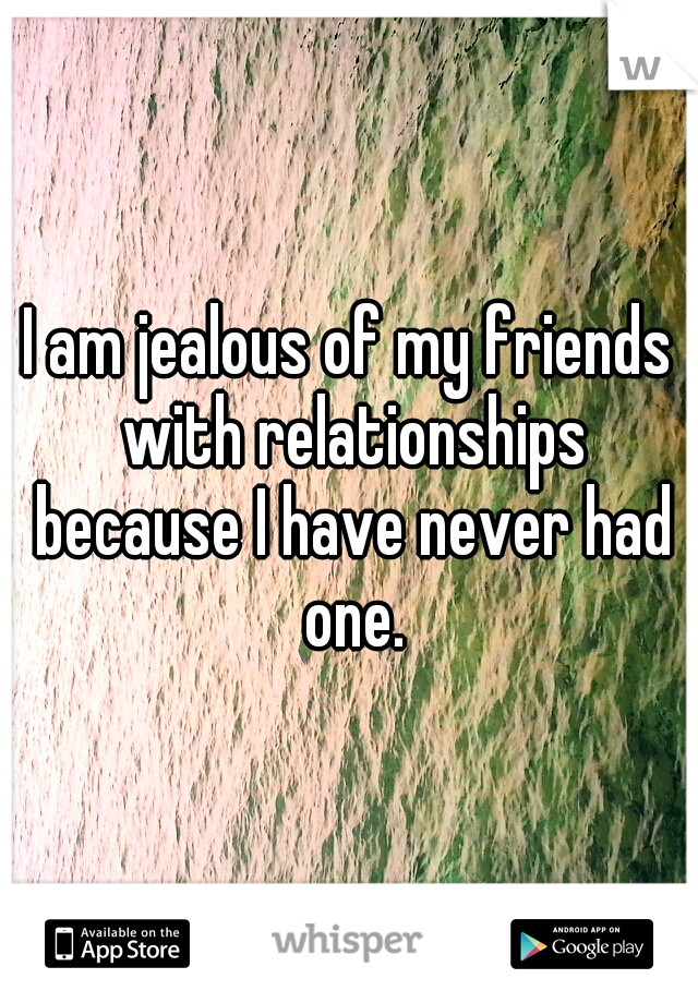 I am jealous of my friends with relationships because I have never had one.