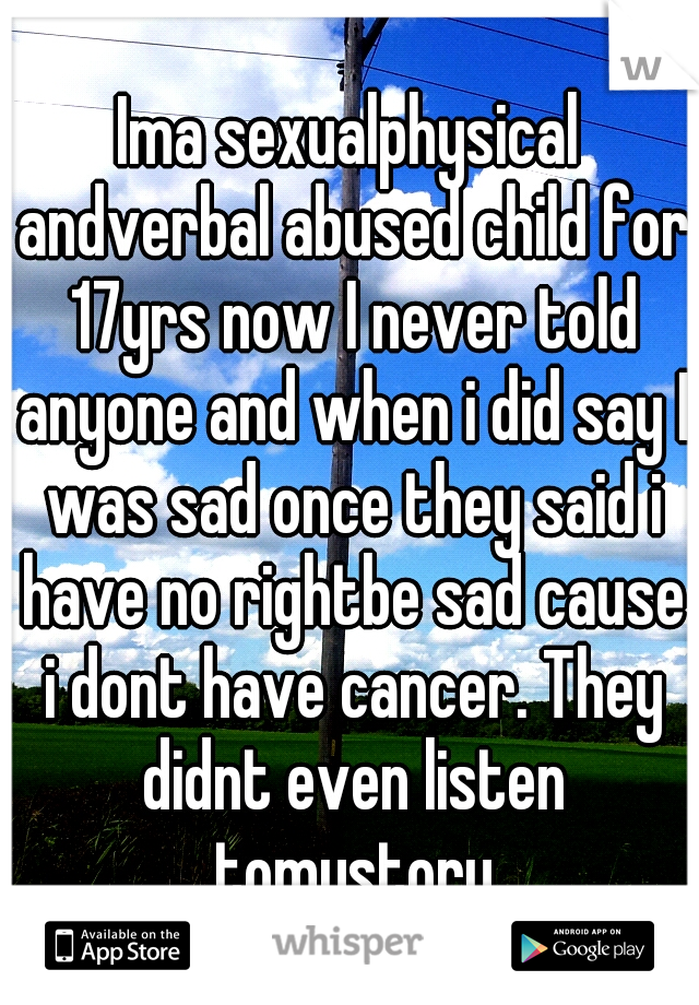 Ima sexualphysical andverbal abused child for 17yrs now I never told anyone and when i did say I was sad once they said i have no rightbe sad cause i dont have cancer. They didnt even listen tomystory