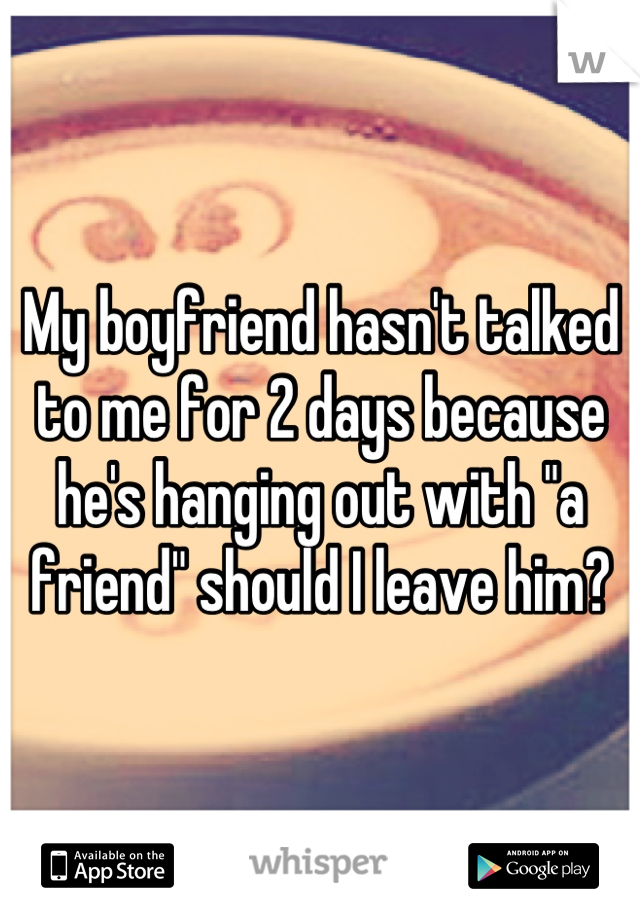 My boyfriend hasn't talked to me for 2 days because he's hanging out with "a friend" should I leave him?