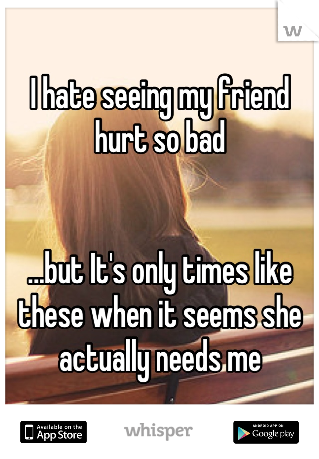 I hate seeing my friend hurt so bad


...but It's only times like these when it seems she actually needs me