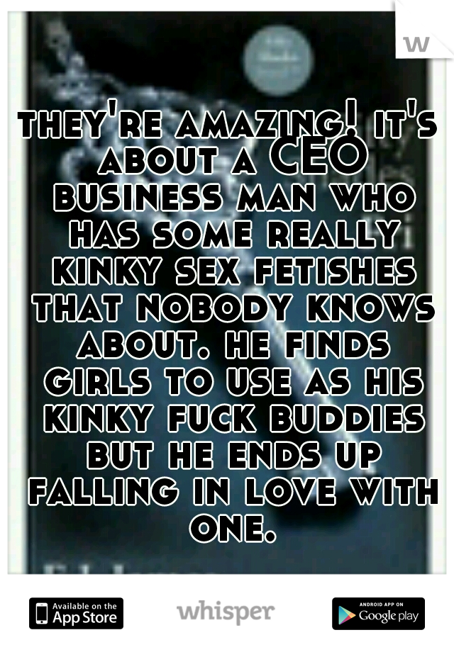 they're amazing! it's about a CEO business man who has some really kinky sex fetishes that nobody knows about. he finds girls to use as his kinky fuck buddies but he ends up falling in love with one.