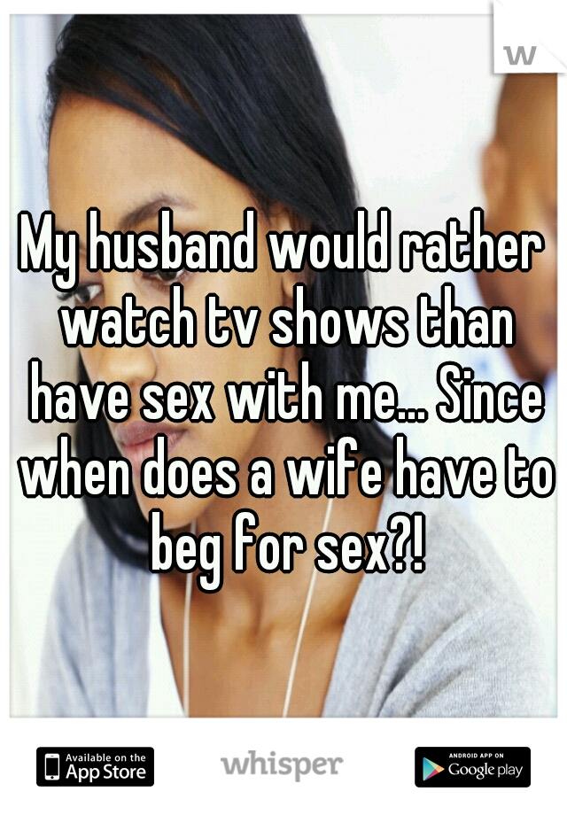 My husband would rather watch tv shows than have sex with me... Since when does a wife have to beg for sex?!